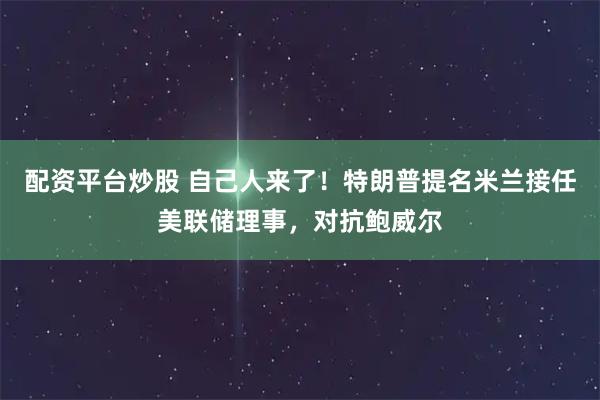 配资平台炒股 自己人来了！特朗普提名米兰接任美联储理事，对抗鲍威尔