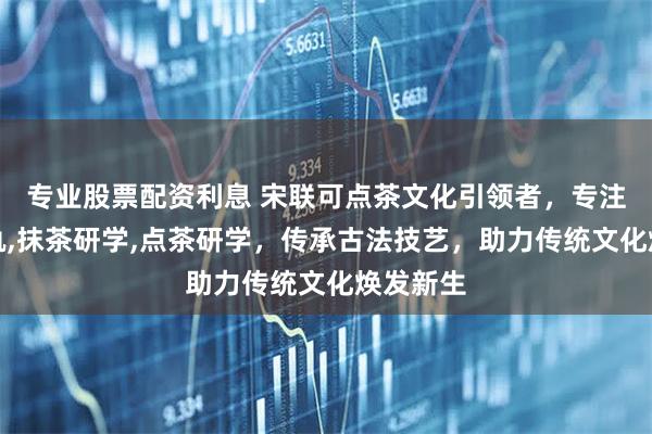 专业股票配资利息 宋联可点茶文化引领者，专注点茶仪轨,抹茶研学,点茶研学，传承古法技艺，助力传统文化焕发新生