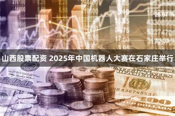 山西股票配资 2025年中国机器人大赛在石家庄举行