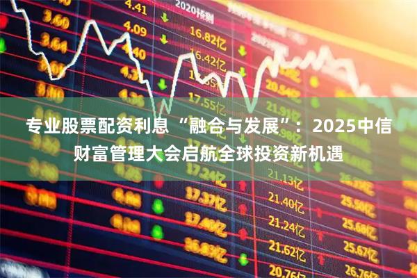 专业股票配资利息 “融合与发展”：2025中信财富管理大会启航全球投资新机遇