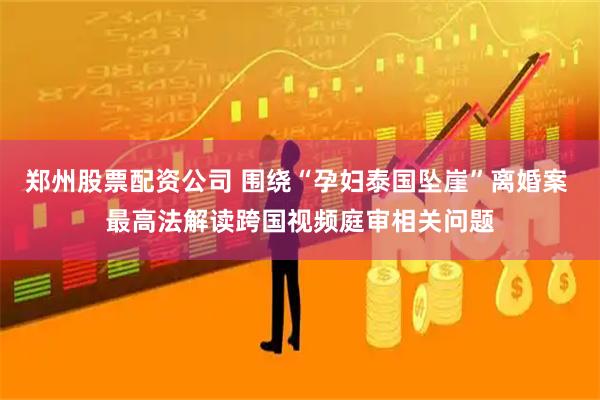 郑州股票配资公司 围绕“孕妇泰国坠崖”离婚案 最高法解读跨国视频庭审相关问题