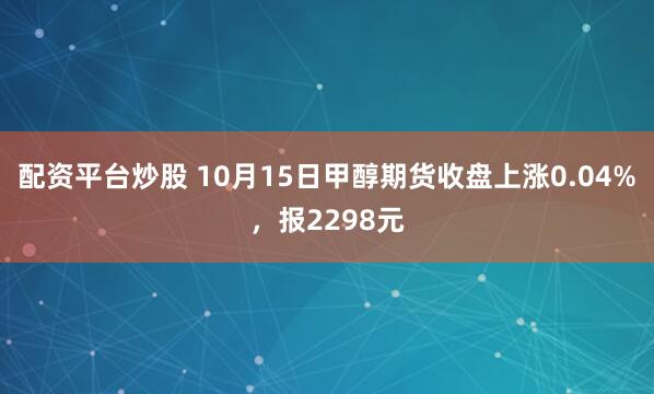 配资平台炒股 10月15日甲醇期货收盘上涨0.04%，报2298元