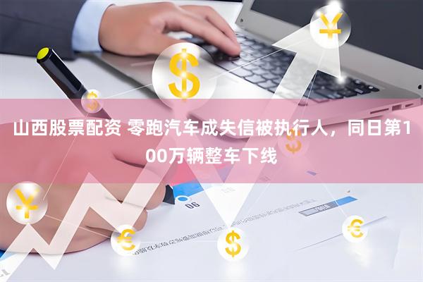 山西股票配资 零跑汽车成失信被执行人，同日第100万辆整车下线