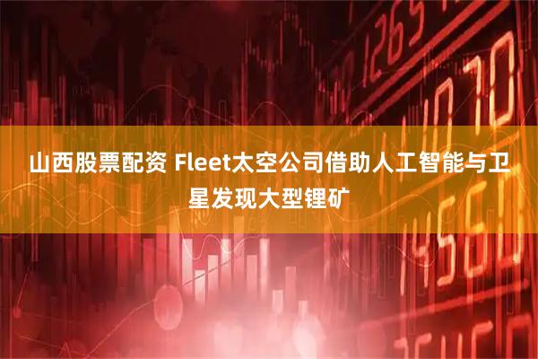 山西股票配资 Fleet太空公司借助人工智能与卫星发现大型锂矿