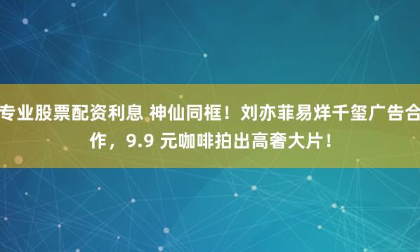 专业股票配资利息 神仙同框!刘亦菲易烊千玺广告合作,9.9 元咖啡拍出高奢大片!