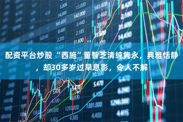 配资平台炒股 “西施”董智芝清纯隽永，典雅恬静，却30多岁过早息影，令人不解