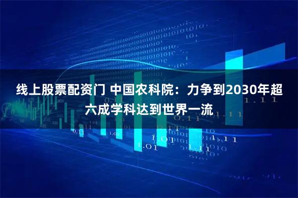 线上股票配资门 中国农科院：力争到2030年超六成学科达到世界一流