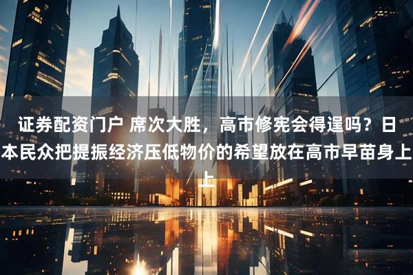 证券配资门户 席次大胜，高市修宪会得逞吗？日本民众把提振经济压低物价的希望放在高市早苗身上