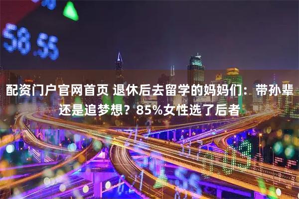 配资门户官网首页 退休后去留学的妈妈们：带孙辈还是追梦想？85%女性选了后者
