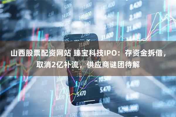 山西股票配资网站 臻宝科技IPO：存资金拆借，取消2亿补流，供应商谜团待解